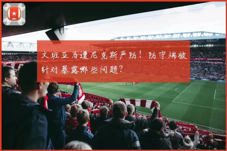 文班亚马遭尼克斯严防!防守端被针对暴露哪些问题?