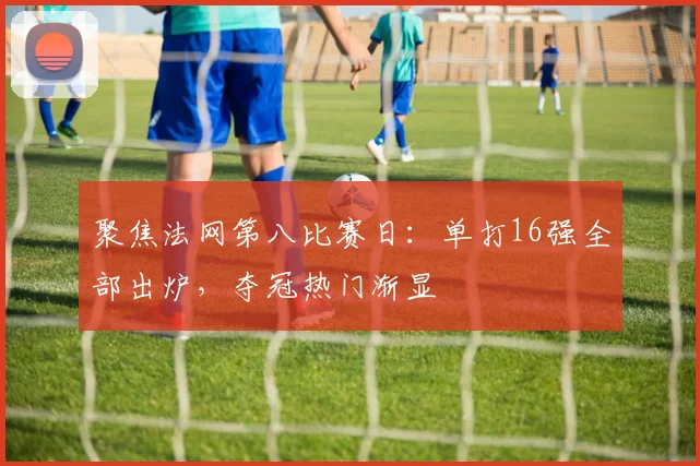 聚焦法网第八比赛日：单打16强全部出炉，夺冠热门渐显