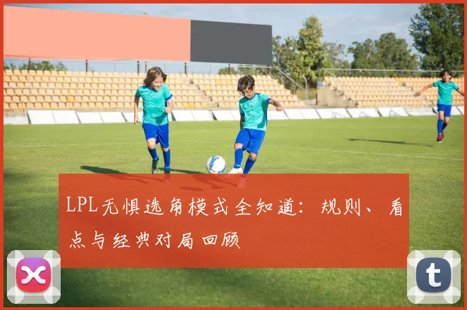 LPL无惧选角模式全知道：规则、看点与经典对局回顾
